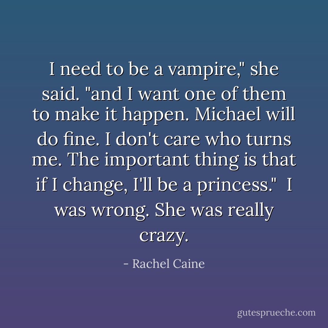 I need to be a vampire," she said. "and I want one of them to make it happen. Michael will do fine. I don't care who turns me. The important thing is that if I change, I'll be a princess."<br /><br />I was wrong. She was really crazy. - Rachel Caine