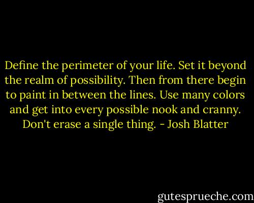 Define the perimeter of your life. Set it beyond the realm of possibility. Then from there begin to paint in between the lines. Use many colors and get into every possible nook and cranny. Don't erase a single thing. - Josh Blatter