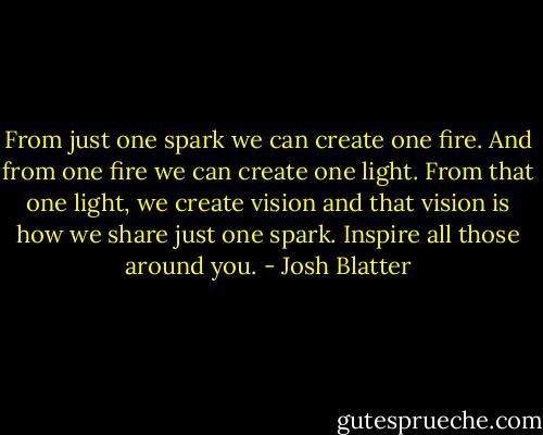 From just one spark we can create one fire. And from one fire we can create one light. From that one light, we create vision and that vision is how we share just one spark. Inspire all those around you. - Josh Blatter