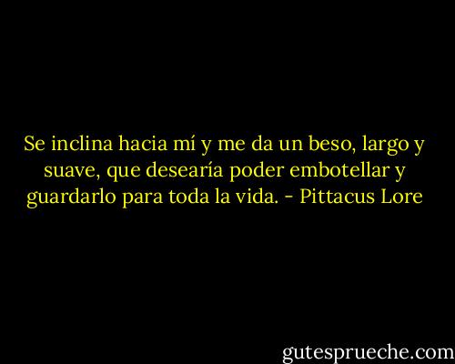 Se inclina hacia mí y me da un beso, largo y suave, que desearía poder embotellar y guardarlo para toda la vida. - Pittacus Lore