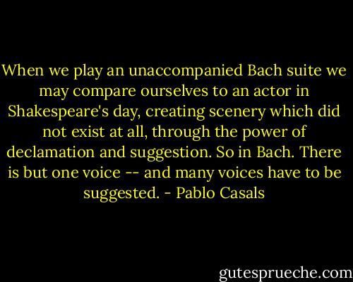 When we play an unaccompanied Bach suite we may compare ourselves to an actor in Shakespeare's day, creating scenery which did not exist at all, through the power of declamation and suggestion. So in Bach. There is but one voice -- and many voices have to be suggested. - Pablo Casals