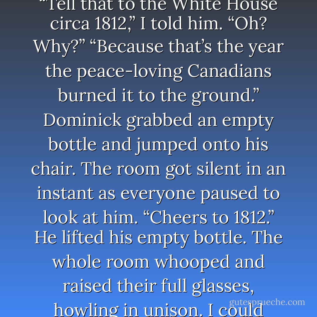 Nonsense. Everyone knows Canadians are a peaceful people.” He was laughing now.<br />“Tell that to the White House circa 1812,” I told him.<br />“Oh? Why?”<br />“Because that’s the year the peace-loving Canadians burned it to the ground.”<br />Dominick grabbed an empty bottle and jumped onto his chair. The room got silent in an instant as everyone paused to look at him. “Cheers to 1812.” He lifted his empty bottle.<br />The whole room whooped and raised their full glasses, howling in unison.<br />I could barely hear over the sound of my own laughter. - Sierra Dean