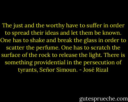 The just and the worthy have to suffer in order to spread their ideas and let them be known. One has to shake and break the glass in order to scatter the perfume. One has to scratch the surface of the rock to release the light. There is something providential in the persecution of tyrants, Señor Simoun. - José Rizal