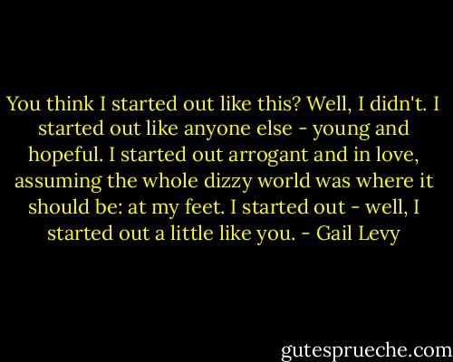 You think I started out like this?<br />Well, I didn't.<br />I started out like anyone else - young and hopeful. I started out arrogant and in love, assuming the whole dizzy world was where it should be: at my feet. I started out - well, I started out a little like you. - Gail Levy