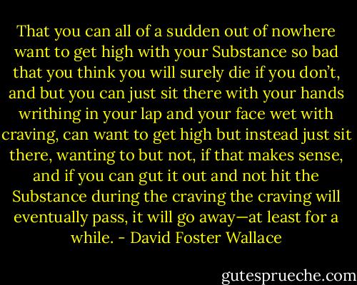 That you can all of a sudden out of nowhere want to get high with your Substance so bad that you think you will surely die if you don’t, and but you can just sit there with your hands writhing in your lap and your face wet with craving, can want to get high but instead just sit there, wanting to but not, if that makes sense, and if you can gut it out and not hit the Substance during the craving the craving will eventually pass, it will go away—at least for a while. - David Foster Wallace
