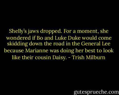 Shelly’s jaws dropped. For a moment, she wondered if Bo and Luke Duke would come skidding down the road in the General Lee because Marianne was doing her best to look like their cousin Daisy. - Trish Milburn