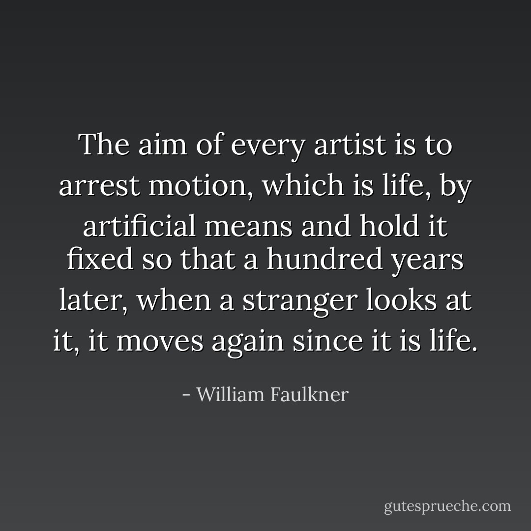The aim of every artist is to arrest motion, which is life, by artificial means and hold it fixed so that a hundred years later, when a stranger looks at it, it moves again since it is life. - William Faulkner
