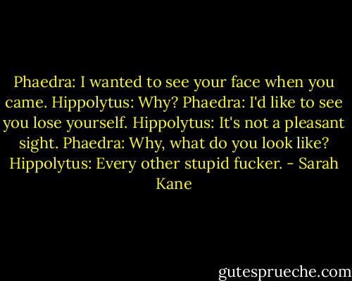 Phaedra: I wanted to see your face when you came.<br />Hippolytus: Why?<br />Phaedra: I'd like to see you lose yourself.<br />Hippolytus: It's not a pleasant sight.<br />Phaedra: Why, what do you look like?<br />Hippolytus: Every other stupid fucker. - Sarah Kane