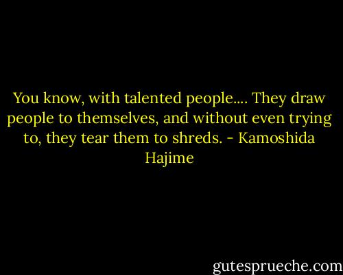 You know, with talented people....<br />They draw people to themselves, and without even trying to, they tear them to shreds. - Kamoshida Hajime