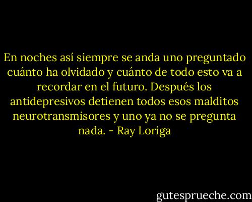En noches así siempre se anda uno preguntado cuánto ha olvidado y cuánto de todo esto va a recordar en el futuro. Después los antidepresivos detienen todos esos malditos neurotransmisores y uno ya no se pregunta nada. - Ray Loriga