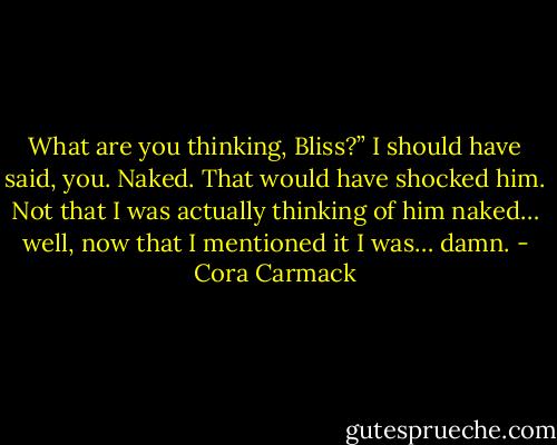 What are you thinking, Bliss?”<br />I should have said, you. Naked. That would have shocked him. Not that I was actually thinking of him naked… well, now that I mentioned it I was… damn. - Cora Carmack