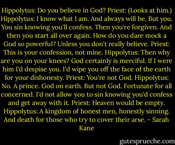 Hippolytus: Do you believe in God?<br />Priest: (Looks at him.)<br />Hippolytus: I know what I am. And always will be. But you. You sin knowing you'll confess. Then you're forgiven. And then you start all over again.<br />How do you dare mock a God so powerful? Unless you don't really believe.<br />Priest: This is your confession, not mine.<br />Hippolytus: Then why are you on your knees? God certainly is merciful. If I were him I'd despise you. I'd wipe you off the face of the earth for your dishonesty.<br />Priest: You're not God.<br />Hippolytus: No. A prince. God on earth. But not God. Fortunate for all concerned. I'd not allow you to sin knowing you'd confess and get away with it.<br />Priest: Heaven would be empty.<br />Hippolytus: A kingdom of honest men, honestly sinning. And death for those who try to cover their arse. - Sarah Kane