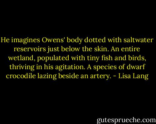 He imagines Owens' body dotted with saltwater reservoirs just below the skin. An entire wetland, populated with tiny fish and birds, thriving in his agitation. A species of dwarf crocodile lazing beside an artery. - Lisa Lang