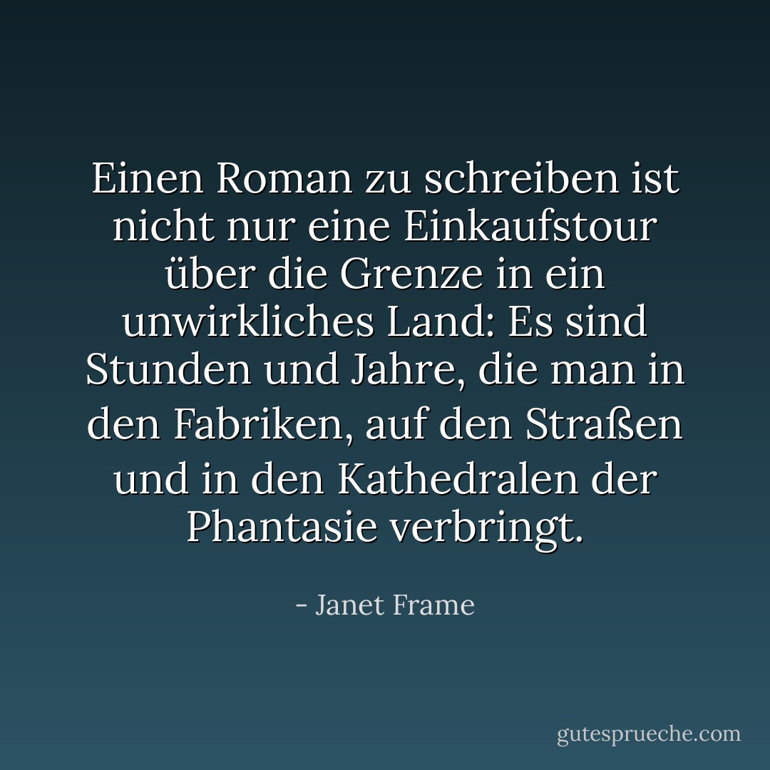 Einen Roman zu schreiben ist nicht nur eine Einkaufstour über die Grenze in ein unwirkliches Land: Es sind Stunden und Jahre, die man in den Fabriken, auf den Straßen und in den Kathedralen der Phantasie verbringt. - Janet Frame<