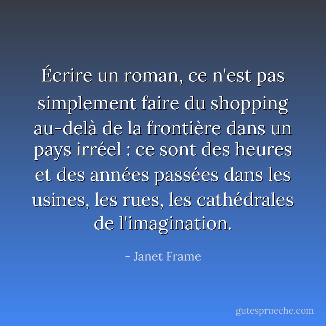 Écrire un roman, ce n'est pas simplement faire du shopping au-delà de la frontière dans un pays irréel : ce sont des heures et des années passées dans les usines, les rues, les cathédrales de l'imagination. - Janet Frame