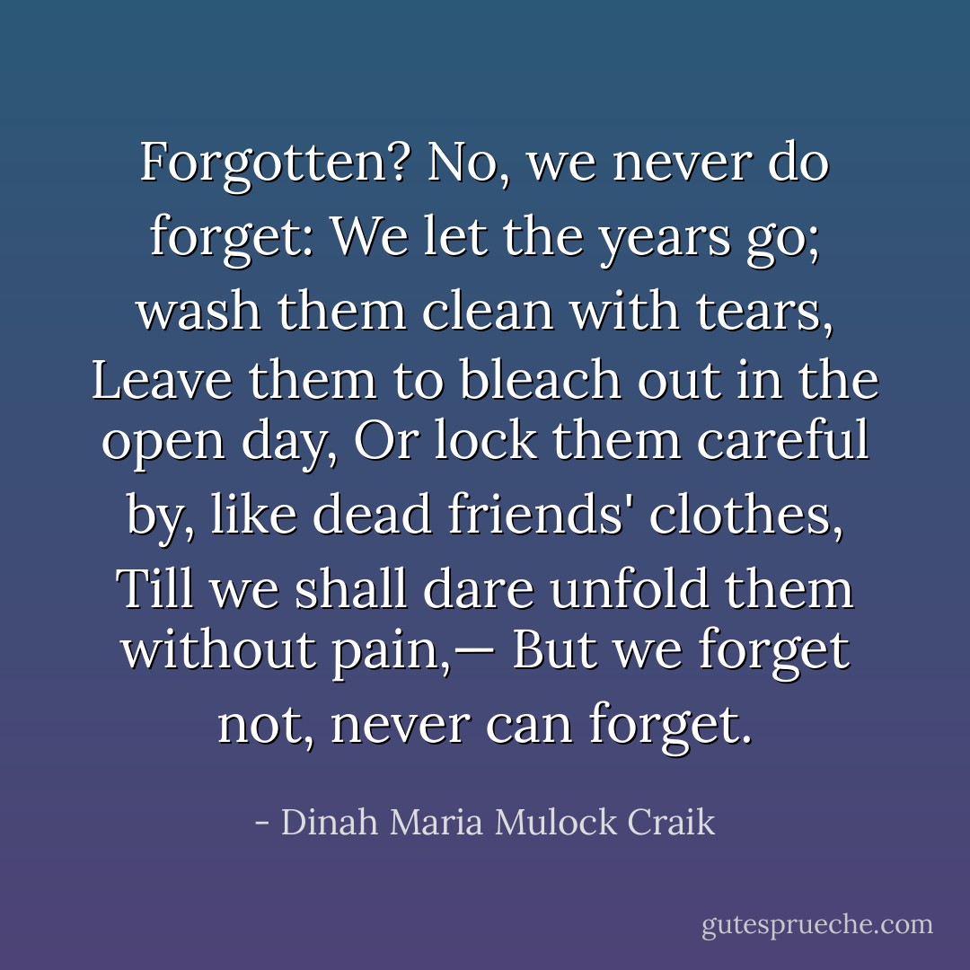 Forgotten? No, we never do forget:<br />We let the years go; wash them clean with tears,<br />Leave them to bleach out in the open day,<br />Or lock them careful by, like dead friends' clothes,<br />Till we shall dare unfold them without pain,—<br />But we forget not, never can forget. - Dinah Maria Mulock Craik
