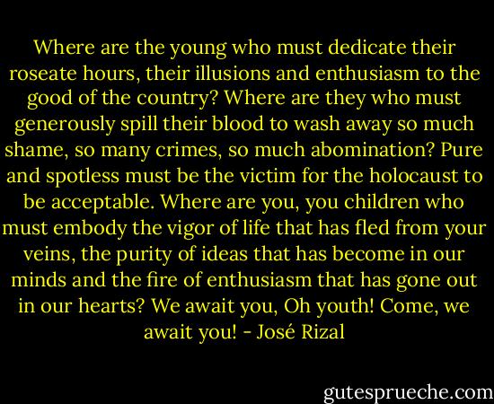 Where are the young who must dedicate their roseate hours, their illusions and enthusiasm to the good of the country? Where are they who must generously spill their blood to wash away so much shame, so many crimes, so much abomination? Pure and spotless must be the victim for the holocaust to be acceptable. Where are you, you children who must embody the vigor of life that has fled from your veins, the purity of ideas that has become in our minds and the fire of enthusiasm that has gone out in our hearts? We await you, Oh youth! Come, we await you! - José Rizal