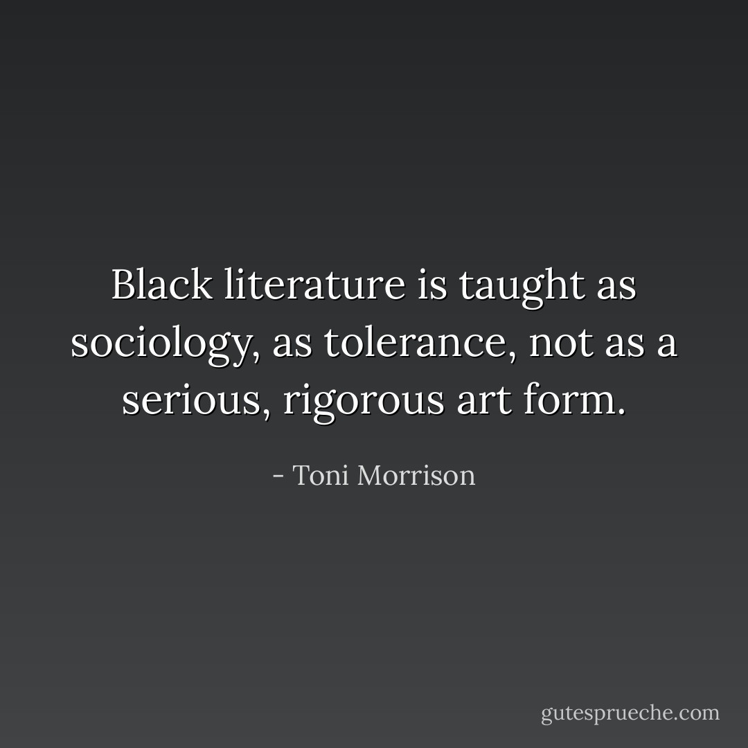 Black literature is taught as sociology, as tolerance, not as a serious, rigorous art form. - Toni Morrison