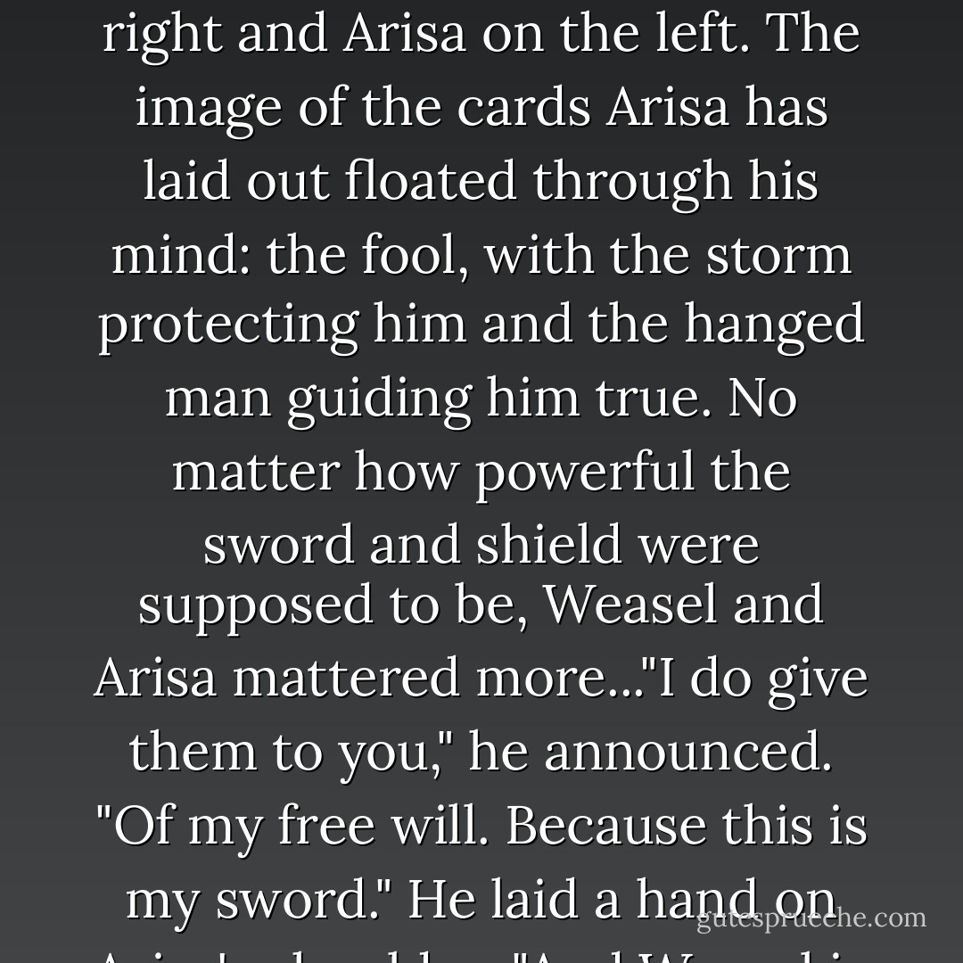 He was between Edoran and the Falcon now, and Arisa pushed past the prince to stand with him. Weasel on the right and Arisa on the left. The image of the cards Arisa has laid out floated through his mind: the fool, with the storm protecting him and the hanged man guiding him true. No matter how powerful the sword and shield were supposed to be, Weasel and Arisa mattered more..."I do give them to you," he announced. "Of my free will. Because this is my sword." He laid a hand on Arisa's shoulder. "And Weasel is my shield. What you hold are only pieces of iron. - Hilari Bell