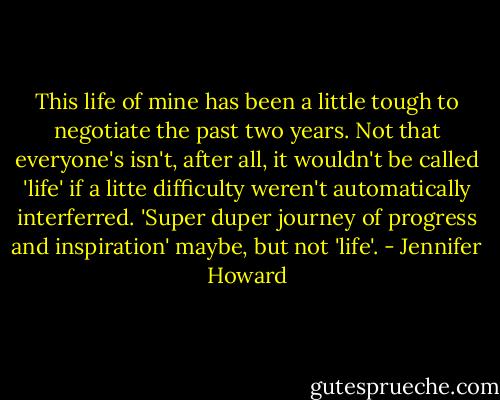 This life of mine has been a little tough to negotiate the past two years. Not that everyone's isn't, after all, it wouldn't be called 'life' if a litte difficulty weren't automatically interferred. 'Super duper journey of progress and inspiration' maybe, but not 'life'. - Jennifer Howard
