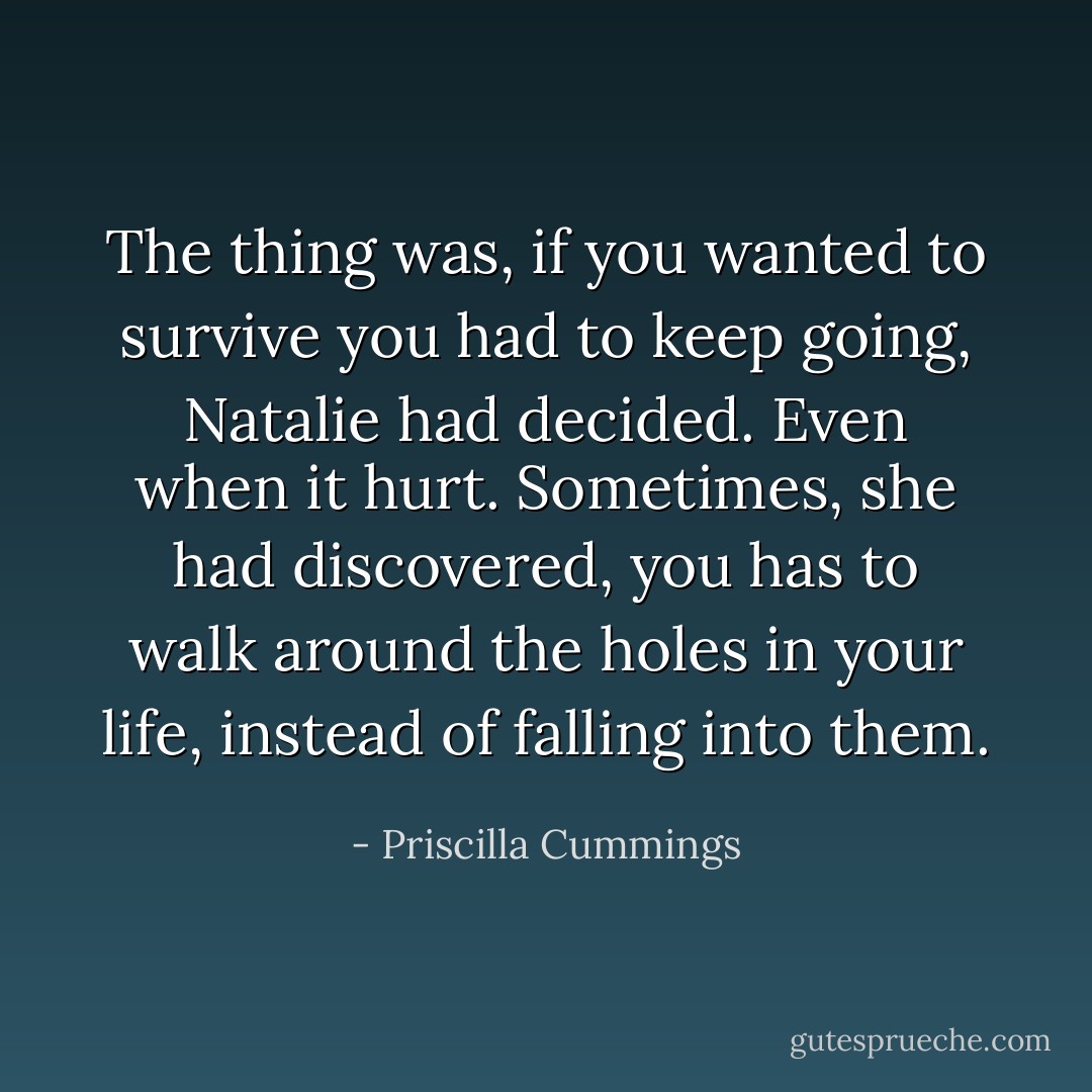 The thing was, if you wanted to survive you had to keep going, Natalie had decided. Even when it hurt. Sometimes, she had discovered, you has to walk around the holes in your life, instead of falling into them. - Priscilla Cummings