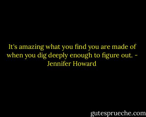 It's amazing what you find you are made of when you dig deeply enough to figure out. - Jennifer Howard
