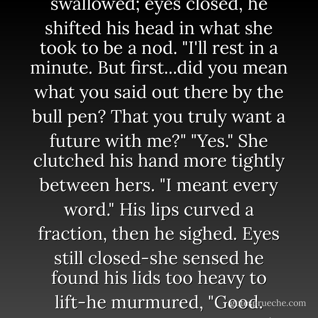 She woke to find dawn light, pearly silver tinged with pink, washing into the room. For a moment, she wondered what had woken her, then she glanced at Breckenridge-into his hazel eyes.<br />"You're awake!" She only just managed not to squeal. The joy leaping through her was near impossible to contain.<br />He smiled weakly. His lids drooped, fell. "I've been awake for some time, but didn't want to wake you."<br />His voice was little more than a whisper.<br />She realized it was the faint pressure of his fingers on hers that had drawn her rom sleep. Those fingers, his hand, were no longer over-warm. Reaching out, she laid her fingers on his forehead. "Your temperature's normal-the fever's broken. <i>Thank God.</i>"<br />Retrieving her hand, refocusing on his face, she felt relief crash through her in a disorienting, almost overpowering wave. "You have to rest." That was imperative; she felt driven by flustered urgency to ensure he understood. "You're mending nicely. Now the crisis has passed, you'll get better day by day. Catriona says that with time you'll be as good as new." Algaria had warned her to assure him of that.<br />He swallowed; eyes closed, he shifted his head in what she took to be a nod. "I'll rest in a minute. But first...did you mean what you said out there by the bull pen? That you truly want a future with me?"<br />"Yes." She clutched his hand more tightly between hers. "I meant every word."<br />His lips curved a fraction, then he sighed. Eyes still closed-she sensed he found his lids too heavy to lift-he murmured, "Good. Because I meant every word, too."<br />She smiled through sudden tears. "Even about our daughters being allowed to look like Cordelia?"<br />His smile grew more definite. "Said that aloud, did I? Yes, I meant that, but for pity's sake don't tell her--she'll never let me hear the end of it, and Constance will have my head to boot."<br />His words were starting to slur again; he was slipping back into healing sleep.<br />Catriona's words, her warning, rang in Heather's head. She remembered her vow. Rising, she leaned over him; his hand still clasped between hers, and kissed him gently. "Go to sleep and get well, but before you do, I need to tell you this. I love you. I will until the end of my days. I don't expect you to love me back, but that doesn't matter anymore. You have my love regardless, and always will." She kissed him again, sensed he'd heard, but that he was stunned, surprised. He didn't respond.<br />She drew back. "And now you need to put your mind to getting better. We have a wedding to attend, after all."<br />She knew he heard that-his features softened, eased.<br />As he slid into sleep, he was, very gently, smiling. - Stephanie Laurens