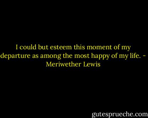 I could but esteem this moment of my departure as among the most happy of my life. - Meriwether Lewis