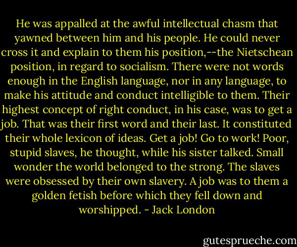 He was appalled at the awful intellectual chasm that yawned between him and his people. He could never cross it and explain to them his position,--the Nietschean position, in regard to socialism. There were not words enough in the English language, nor in any language, to make his attitude and conduct intelligible to them. Their highest concept of right conduct, in his case, was to get a job. That was their first word and their last. It constituted their whole lexicon of ideas. Get a job! Go to work! Poor, stupid slaves, he thought, while his sister talked. Small wonder the world belonged to the strong. The slaves were obsessed by their own slavery. A job was to them a golden fetish before which they fell down and worshipped. - Jack London