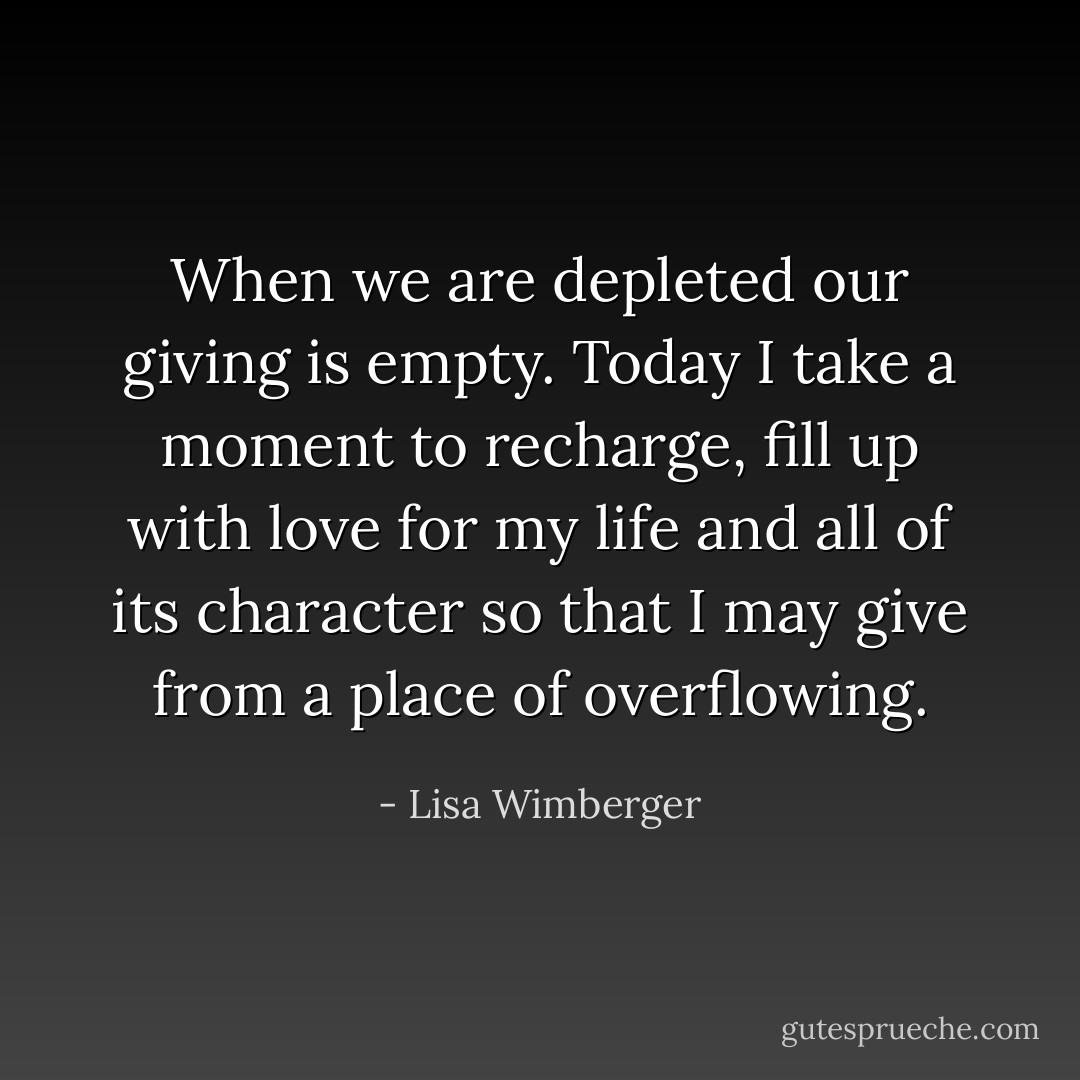 When we are depleted our giving is empty. Today I take a moment to recharge, fill up with love for my life and all of its character so that I may give from a place of overflowing. - Lisa Wimberger