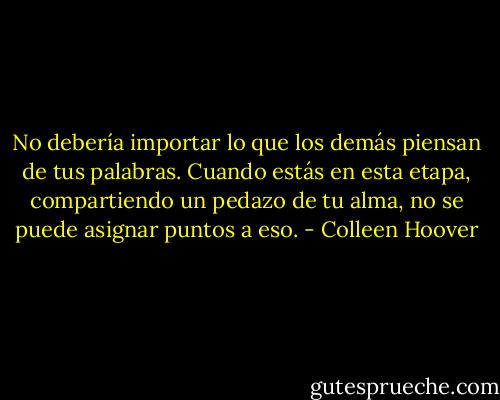 No debería importar lo que los demás piensan de tus palabras. Cuando estás en esta etapa, compartiendo un pedazo de tu alma, no se puede asignar puntos a eso. - Colleen Hoover