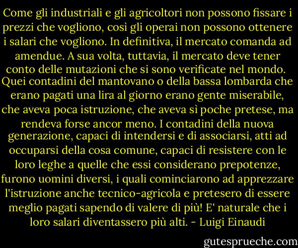 Come gli industriali e gli agricoltori non possono fissare i prezzi che vogliono, così gli operai non possono ottenere i salari che vogliono. In definitiva, il mercato comanda ad amendue. A sua volta, tuttavia, il mercato deve tener conto delle mutazioni che si sono verificate nel mondo. <br />Quei contadini del mantovano o della bassa lombarda che erano pagati una lira al giorno erano gente miserabile, che aveva poca istruzione, che aveva sì poche pretese, ma rendeva forse ancor meno. I contadini della nuova generazione, capaci di intendersi e di associarsi, atti ad occuparsi della cosa comune, capaci di resistere con le loro leghe a quelle che essi considerano prepotenze, furono uomini diversi, i quali cominciarono ad apprezzare l'istruzione anche tecnico-agricola e pretesero di essere meglio pagati sapendo di valere di più! E' naturale che i loro salari diventassero più alti. - Luigi Einaudi