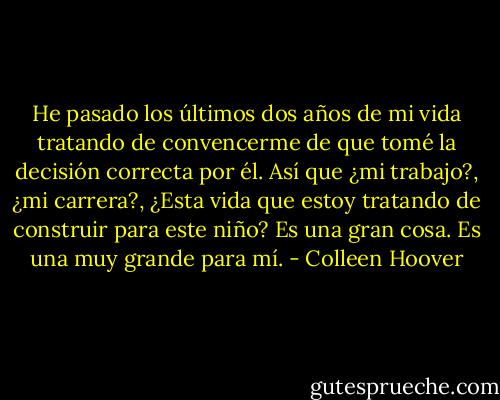He pasado los últimos dos años de mi vida tratando de convencerme de que tomé la decisión correcta por él. Así que ¿mi trabajo?, ¿mi carrera?, ¿Esta vida que estoy tratando de construir para este niño? Es una gran cosa. Es una muy grande para mí. - Colleen Hoover
