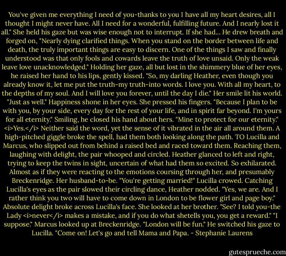 You've given me everything I need of you-thanks to you I have all my heart desires, all I thought I might never have. All I need for a wonderful, fulfilling future. And I nearly lost it all."<br />She held his gaze but was wise enough not to interrupt. If she had...<br />He drew breath and forged on, "Nearly dying clarified things. When you stand on the border between life and death, the truly important things are easy to discern. One of the things I saw and finally understood was that only fools and cowards leave the truth of love unsaid. Only the weak leave love unacknowledged."<br />Holding her gaze, all but lost in the shimmery blue of her eyes, he raised her hand to his lips, gently kissed. "So, my darling Heather, even though you already know it, let me put the truth-my truth-into words. I love you. With all my heart, to the depths of my soul. And I will love you forever, until the day I die."<br />Her smile lit his world. "Just as well." Happiness shone in her eyes. She pressed his fingers. "Because I plan to be with you, by your side, every day for the rest of your life, and in spirit far beyond. I'm yours for all eternity."<br />Smiling, he closed his hand about hers. "Mine to protect for our eternity."<br /><i>Yes.</i> Neither said the word, yet the sense of it vibrated in the air all around them.<br />A high-pitched giggle broke the spell, had them both looking along the path.<br />TO Lucilla and Marcus, who slipped out from behind a raised bed and raced toward them.<br />Reaching them, laughing with delight, the pair whooped and circled.<br />Heather glanced to left and right, trying to keep the twins in sight, uncertain of what had them so excited. So exhilarated.<br />Almost as if they were reacting to the emotions coursing through her, and presumably Breckenridge. Her husband-to-be.<br />"You're getting married!" Lucilla crowed.<br />Catching Lucilla's eyes as the pair slowed their circling dance, Heather nodded. "Yes, we are. And I rather think you two will have to come down in London to be flower girl and page boy."<br />Absolute delight broke across Lucilla's face. She looked at her brother. "See? I told you-the Lady <i>never</i> makes a mistake, and if you do what shetells you, you get a reward."<br />"I suppose." Marcus looked up at Breckenridge. "London will be fun." He switched his gaze to Lucilla. "Come on! Let's go and tell Mama and Papa. - Stephanie Laurens