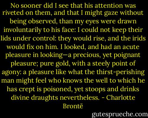 No sooner did I see that his attention was riveted on them, and that I might gaze without being observed, than my eyes were drawn involuntarily to his face: I could not keep their lids under control: they would rise, and the irids would fix on him. I looked, and had an acute pleasure in looking—a precious, yet poignant pleasure; pure gold, with a steely point of agony: a pleasure like what the thirst-perishing man might feel who knows the well to which he has crept is poisoned, yet stoops and drinks divine draughts nevertheless. - Charlotte Brontë