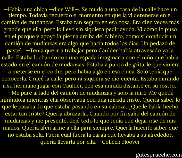 —Había una chica —dice Will—. Se mudó a una casa de la calle hace un tiempo. Todavía recuerdo el momento en que la vi detenerse en el camión de mudanzas. Estaba tan segura en esa cosa. Era cien veces más grande que ella, pero lo llevó sin siquiera pedir ayuda. Vi cómo lo puso en el parque y apoyó la pierna arriba del tablero, como si conducir un camión de mudanzas era algo que hacía todos los días. Un pedazo de pastel.<br /><br />—Tenía que ir a trabajar pero Caulder había atravesado ya la calle. Estaba luchando con una espada imaginaria con el niño que había estado en el camión de mudanzas. Estaba a punto de gritarle que viniera a meterse en el coche, pero había algo en esa chica. Solo tenía que conocerla. Crucé la calle, pero ni siquiera se dio cuenta. Estaba mirando a su hermano jugar con Caulder, con esa mirada distante en su rostro.<br /><br />—Me paré al lado del camión de mudanzas y solo la miré. Me quedé mirándola mientras ella observaba con una mirada triste. Quería saber lo que le pasaba, lo que estaba pasando en su cabeza. ¿Qué le había hecho estar tan triste? Quería abrazarla. Cuando por fin salió del camión de mudanzas y me presenté, dejé todo lo que tenía que dejar irse de mis manos. Quería aferrarme a ella para siempre. Quería hacerle saber que no estaba sola. Fuera cual fuera la carga que llevaba a su alrededor, quería llevarla por ella. - Colleen Hoover