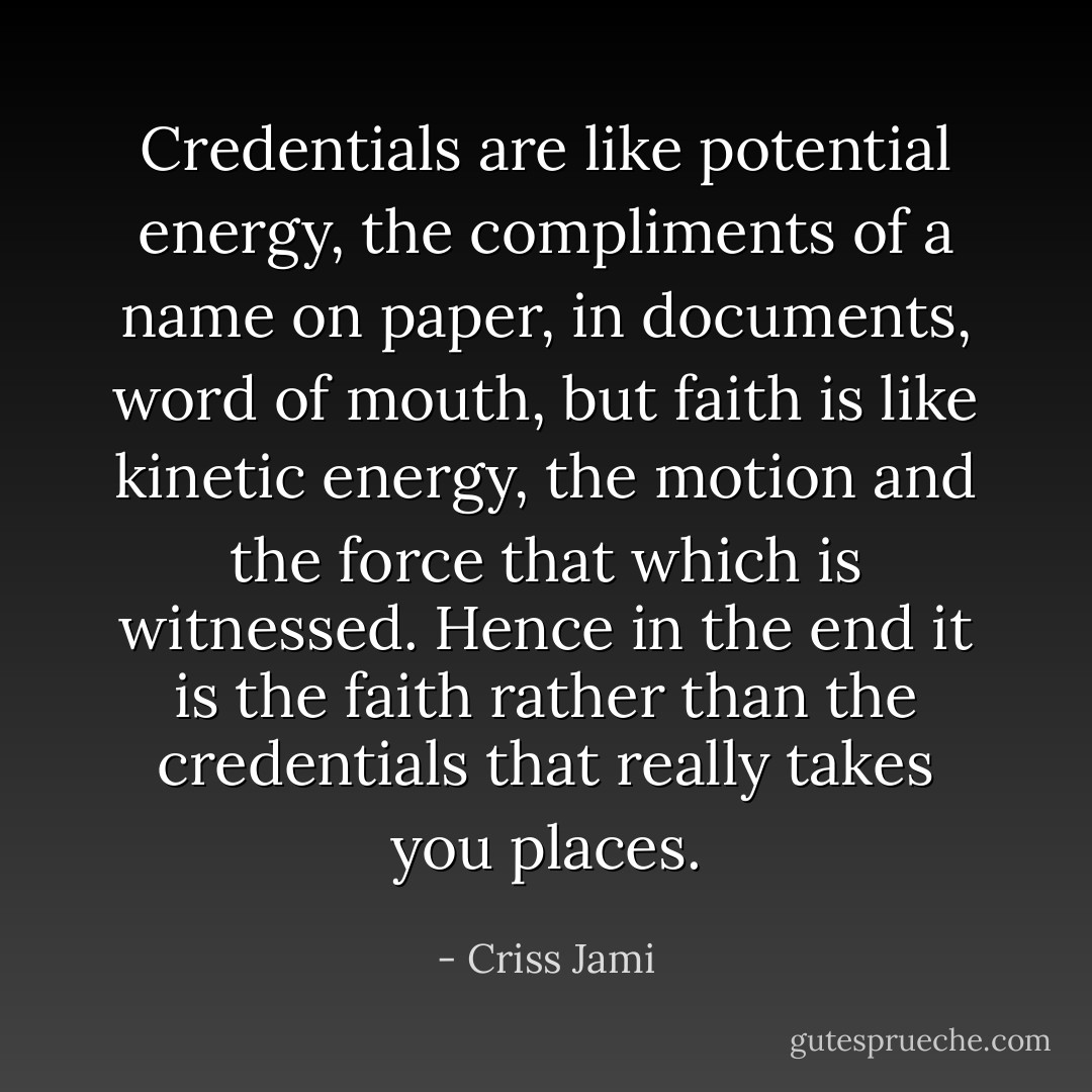 Credentials are like potential energy, the compliments of a name on paper, in documents, word of mouth, but faith is like kinetic energy, the motion and the force that which is witnessed. Hence in the end it is the faith rather than the credentials that really takes you places. - Criss Jami