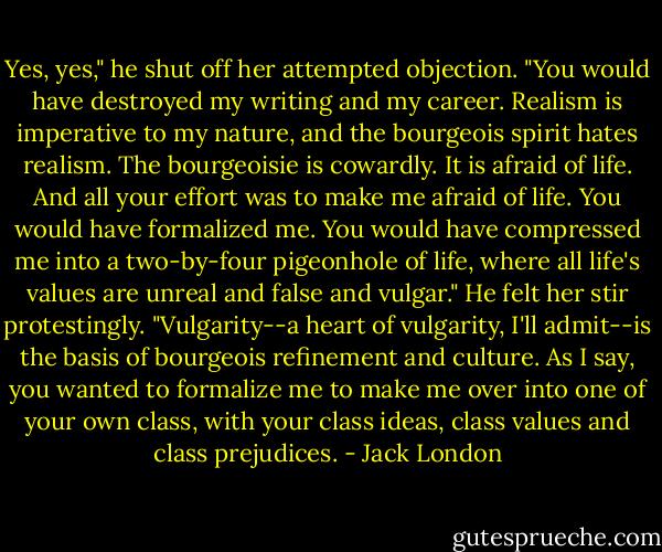 Yes, yes," he shut off her attempted objection. "You would have destroyed my writing and my career. Realism is imperative to my nature, and the bourgeois spirit hates realism. The bourgeoisie is cowardly. It is afraid of life. And all your effort was to make me afraid of life. You would have formalized me. You would have compressed me into a two-by-four pigeonhole of life, where all life's values are unreal and false and vulgar." He felt her stir protestingly. "Vulgarity--a heart of vulgarity, I'll admit--is the basis of bourgeois refinement and culture. As I say, you wanted to formalize me to make me over into one of your own class, with your class ideas, class values and class prejudices. - Jack London