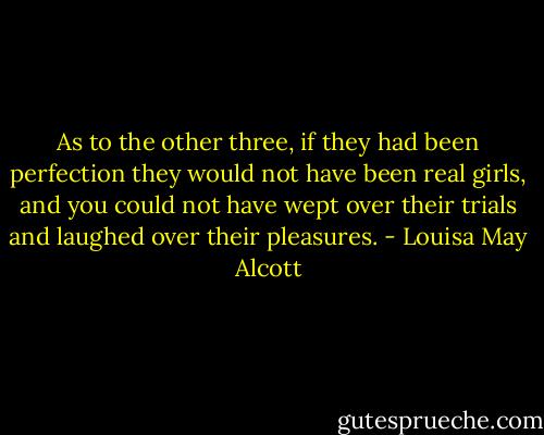 As to the other three, if they had been perfection they would not have been real girls, and you could not have wept over their trials and laughed over their pleasures. - Louisa May Alcott