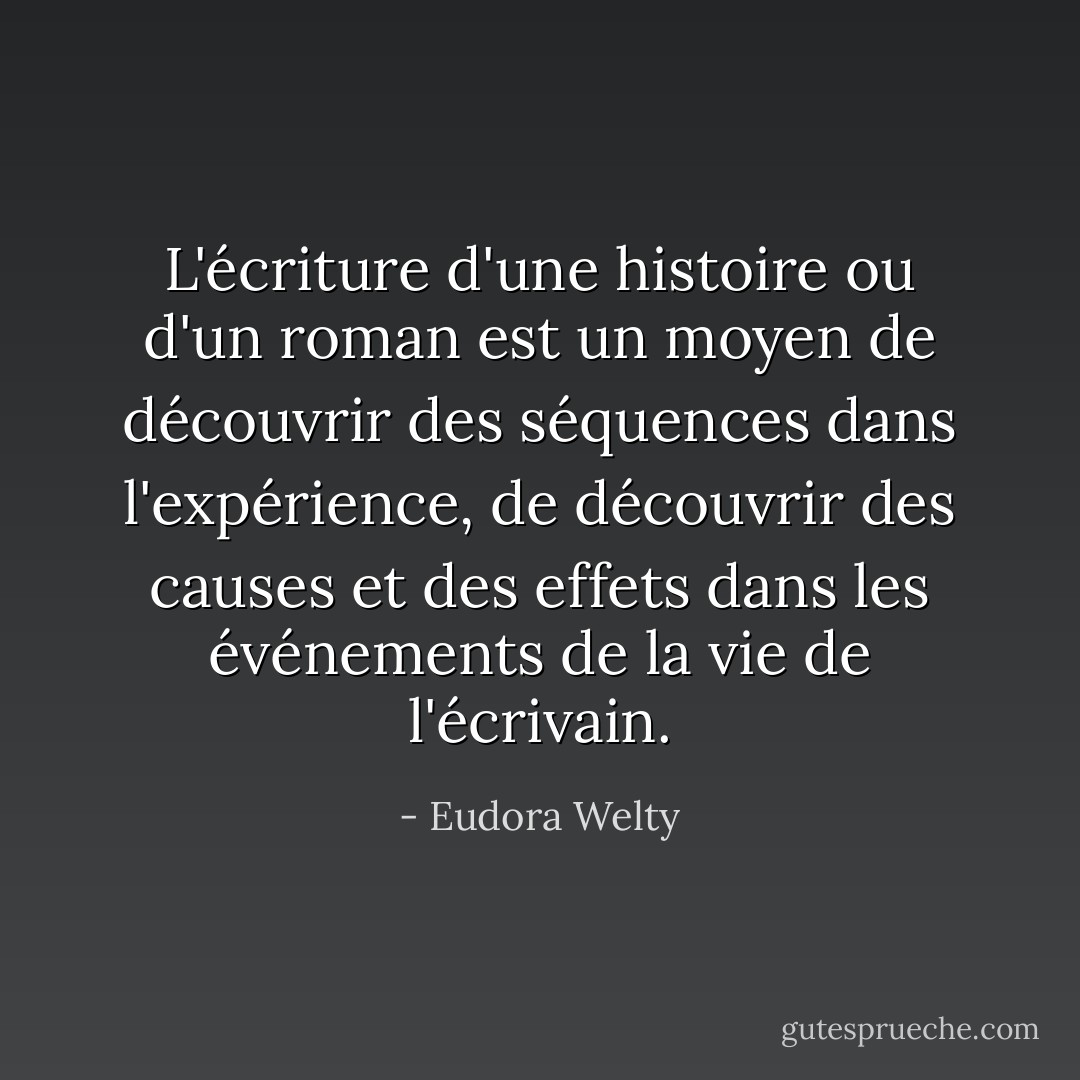 L'écriture d'une histoire ou d'un roman est un moyen de découvrir des séquences dans l'expérience, de découvrir des causes et des effets dans les événements de la vie de l'écrivain. - Eudora Welty