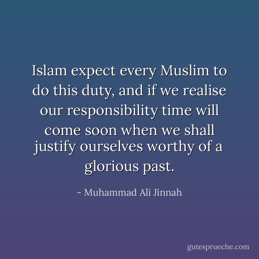 Islam expect every Muslim to do this duty, and if we realise our responsibility time will come soon when we shall justify ourselves worthy of a glorious past. - Muhammad Ali Jinnah
