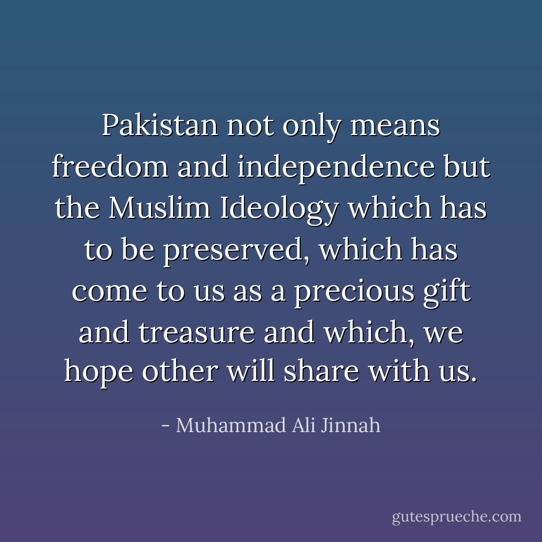 Pakistan not only means freedom and independence but the Muslim Ideology which has to be preserved, which has come to us as a precious gift and treasure and which, we hope other will share with us. - Muhammad Ali Jinnah