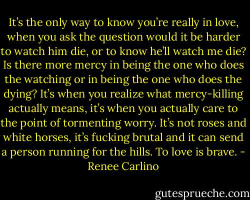 It’s the only way to know you’re really in love, when you ask the question would it be harder to watch him die, or to know he’ll watch me die? Is there more mercy in being the one who does the watching or in being the one who does the dying? It’s when you realize what mercy-killing actually means, it’s when you actually care to the point of tormenting worry. It’s not roses and white horses, it’s fucking brutal and it can send a person running for the hills. To love is brave. - Renee Carlino