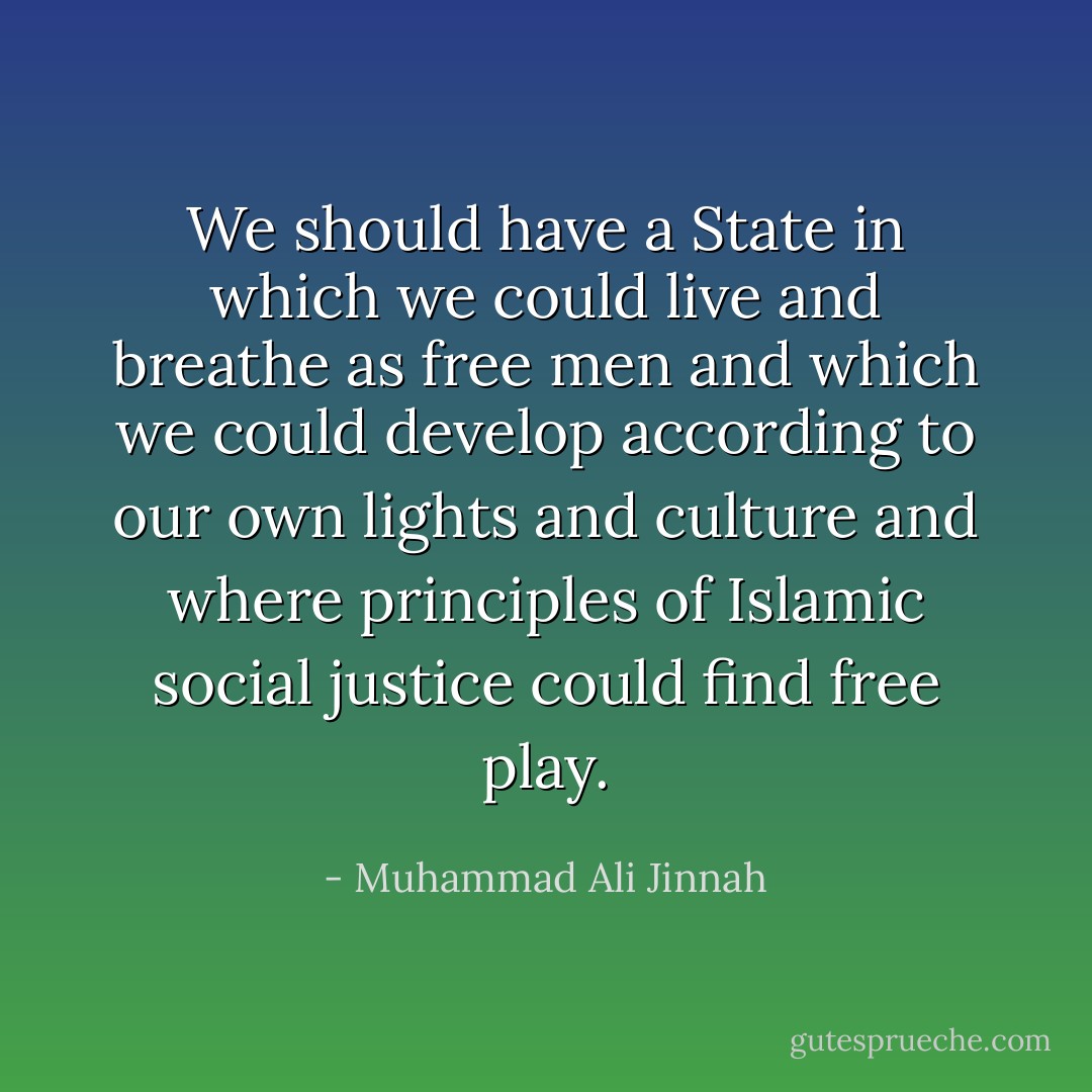 We should have a State in which we could live and breathe as free men and which we could develop according to our own lights and culture and where principles of Islamic social justice could find free play. - Muhammad Ali Jinnah