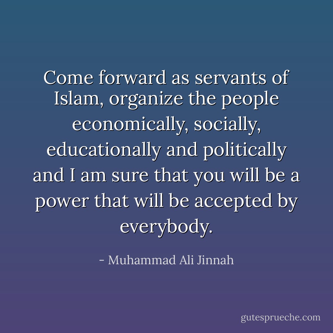 Come forward as servants of Islam, organize the people economically, socially, educationally and politically and I am sure that you will be a power that will be accepted by everybody. - Muhammad Ali Jinnah