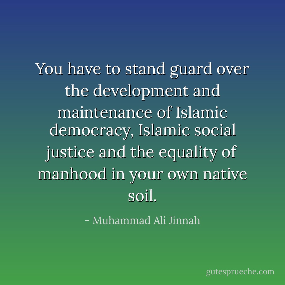 You have to stand guard over the development and maintenance of Islamic democracy, Islamic social justice and the equality of manhood in your own native soil. - Muhammad Ali Jinnah