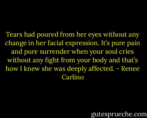Tears had poured from her eyes without any change in her facial expression. It’s pure pain and pure surrender when your soul cries without any fight from your body and that’s how I knew she was deeply affected. - Renee Carlino