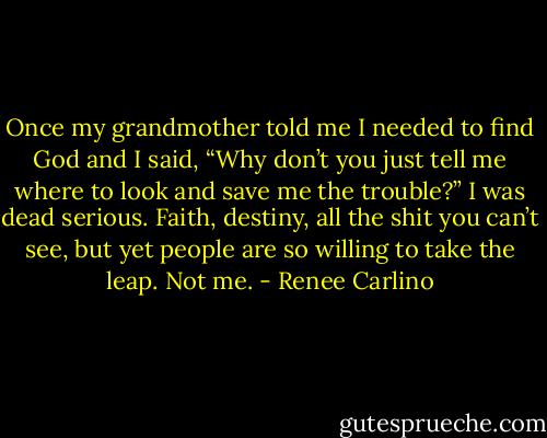 Once my grandmother told me I needed to find God and I said, “Why don’t you just tell me where to look and save me the trouble?” I was dead serious. Faith, destiny, all the shit you can’t see, but yet people are so willing to take the leap. Not me. - Renee Carlino