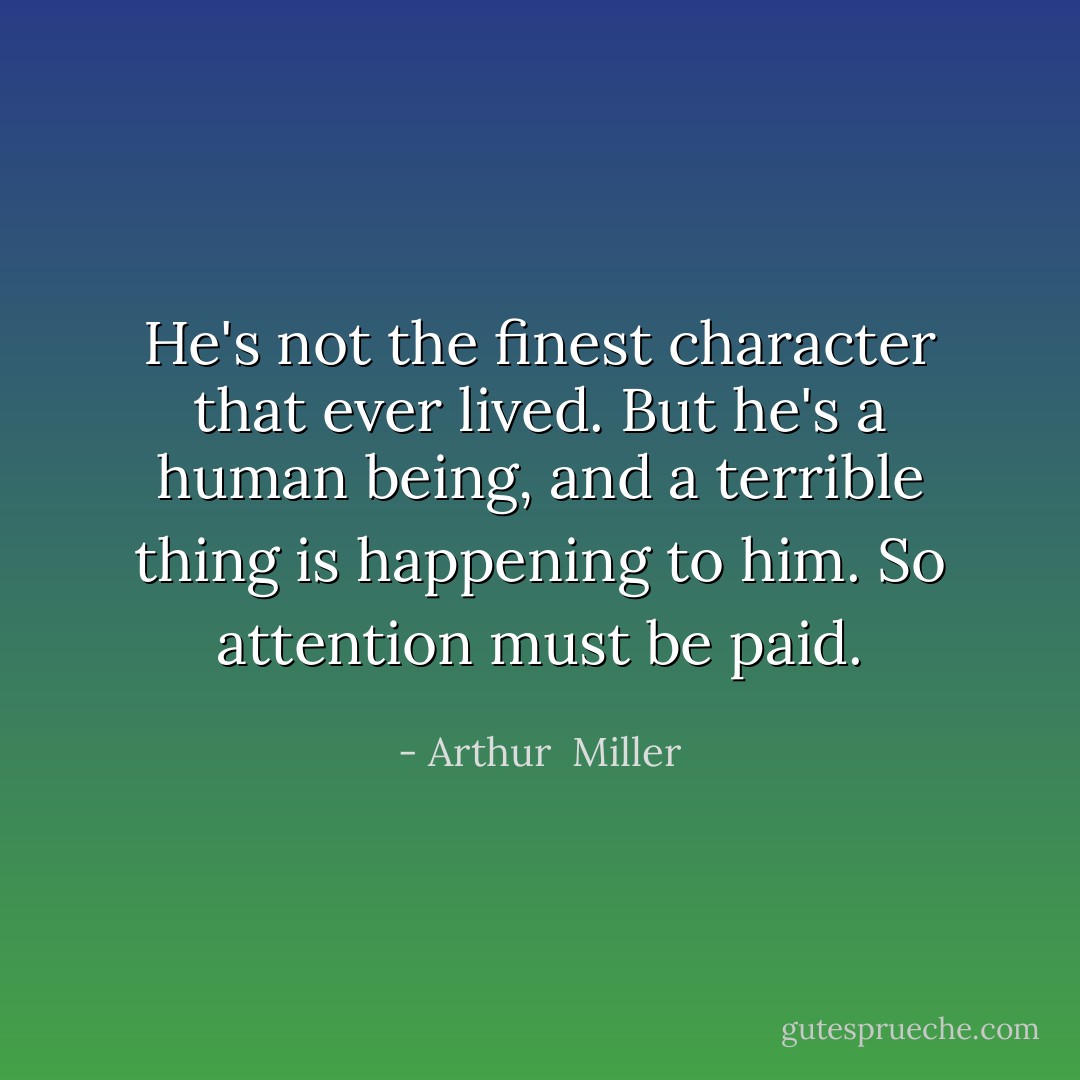 He's not the finest character that ever lived. But he's a human being, and a terrible thing is happening to him. So attention must be paid. - Arthur  Miller
