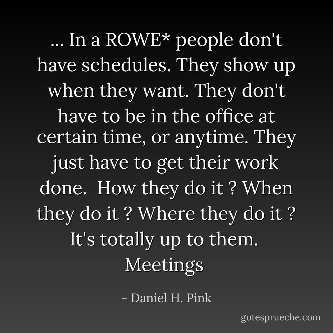 ... In a ROWE* people don't have schedules.<br />They show up when they want.<br />They don't have to be in the office at certain time, or anytime.<br />They just have to get their work done.<br /><br />How they do it ?<br />When they do it ?<br />Where they do it ?<br />It's totally up to them.<br /><br />Meetings  - Daniel H. Pink